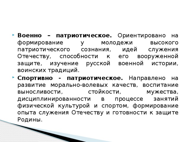 Военно – патриотическое. Ориентировано на формирование у молодежи высокого патриотического сознания, идей служения Отечеству, способности к его вооруженной защите, изучение русской военной истории, воинских традиций. Спортивно - патриотическое. Направлено на развитие морально-волевых качеств, воспитание выносливости, стойкости, мужества, дисциплинированности в процессе занятий физической культурой и спортом, формирование опыта служения Отечеству и готовности к защите Родины.