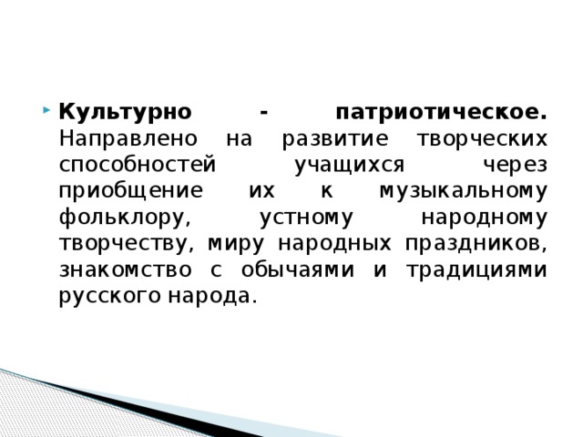 Культурно - патриотическое. Направлено на развитие творческих способностей учащихся через приобщение их к музыкальному фольклору, устному народному творчеству, миру народных праздников, знакомство с обычаями и традициями русского народа.