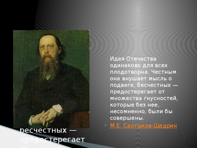 Идея Отечества одинаково для всех плодотворна. Честным она внушает мысль о подвиге, бесчестных — предостерегает от Идея Отечества одинаково для всех плодотворна. Честным она внушает мысль о подвиге, бесчестных — предостерегает от множества гнусностей, которые без нее, несомненно, были бы совершены. М.Е. Салтыков-Щедрин