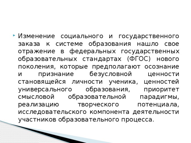 Изменение социального и государственного заказа к системе образования нашло свое отражение в федеральных государственных образовательных стандартах (ФГОС) нового поколения, которые предполагают осознание и признание безусловной ценности становящейся личности ученика, ценностей универсального образования, приоритет смысловой образовательной парадигмы, реализацию творческого потенциала, исследовательского компонента деятельности участников образовательного процесса.