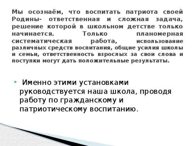 Мы осознаём, что воспитать патриота своей Родины- ответственная и сложная задача, решение которой в школьном детстве только начинается. Только планомерная систематическая работа, использование различных средств воспитания, общие усилия школы и семьи, ответственность взрослых за свои слова и поступки могут дать положительные результаты.