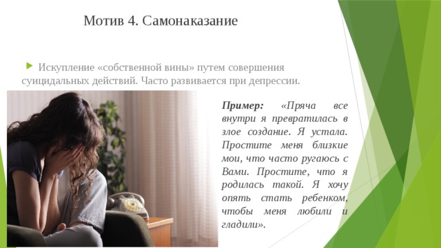 Мотив 4. Самонаказание Искупление «собственной вины» путем совершения суицидальных действий. Часто развивается при депрессии. Пример: «Пряча все внутри я превратилась в злое создание. Я устала. Простите меня близкие мои, что часто ругаюсь с Вами. Простите, что я родилась такой. Я хочу опять стать ребенком, чтобы меня любили и гладили».