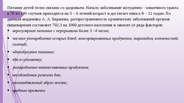 Питание детей тесно связано со здоровьем. Начало заболевание желудочно – кишечного тракта в 70 из 100 случаев приходится на 5 – 6 летний возраст и достигает пика к 8 – 12 годам. По данным академика А. А. Баранова, распространенность хронических заболеваний органов пищеварения составляет 702,3 на 1000 детского населения и зависит от ряда факторов: