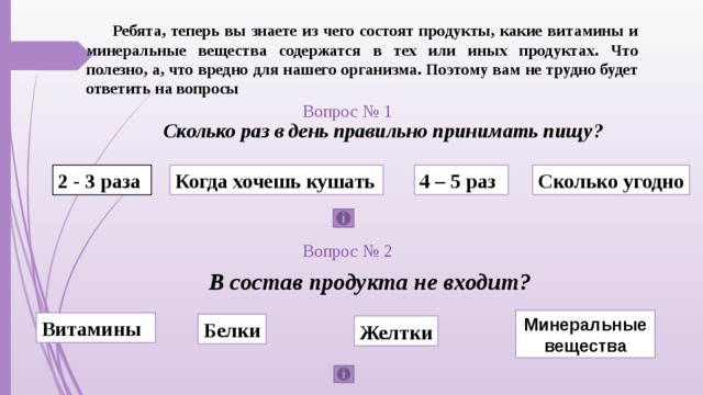 Ребята, теперь вы знаете из чего состоят продукты, какие витамины и минеральные вещества содержатся в тех или иных продуктах. Что полезно, а, что вредно для нашего организма. Поэтому вам не трудно будет ответить на вопросы Вопрос № 1 Сколько раз в день правильно принимать пищу? Когда хочешь кушать 4 – 5 раз Сколько угодно 2 - 3 раза Вопрос № 2 В состав продукта не входит? Минеральные вещества Витамины Белки Желтки