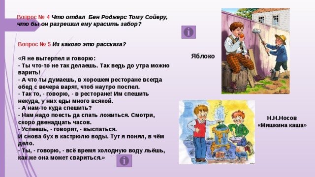 Вопрос № 4 Что отдал  Бен Роджерс Тому Сойеру, что бы он разрешил ему красить забор? Вопрос № 5 Из какого это рассказа?  «Я не вытерпел и говорю: - Ты что-то не так делаешь. Так ведь до утра можно варить! - А что ты думаешь, в хорошем ресторане всегда обед с вечера варят, чтоб наутро поспел. - Так то, - говорю, - в ресторане! Им спешить некуда, у них еды много всякой. - А нам-то куда спешить? - Нам надо поесть да спать ложиться. Смотри, скоро двенадцать часов. - Успеешь, - говорит, - выспаться. И снова бух в кастрюлю воды. Тут я понял, в чём дело. - Ты, - говорю, - всё время холодную воду льёшь, как же она может свариться.»  Яблоко Н.Н.Носов «Мишкина каша»