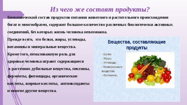 Из чего же состоят продукты? Биохимический состав продуктов питания животного и растительного происхождения богат и многообразен, содержит большое количество различных биологически активных соединений, без которых жизнь человека невозможна. Прежде всего, это белки, жиры, углеводы, витамины и минеральные вещества. Кроме того, немаловажную роль для здоровья человека играют содержащиеся  в растениях дубильные вещества, пектины, ферменты, фитонциды, органические кислоты, жирные кислоты, антиоксиданты и многие другие вещества.