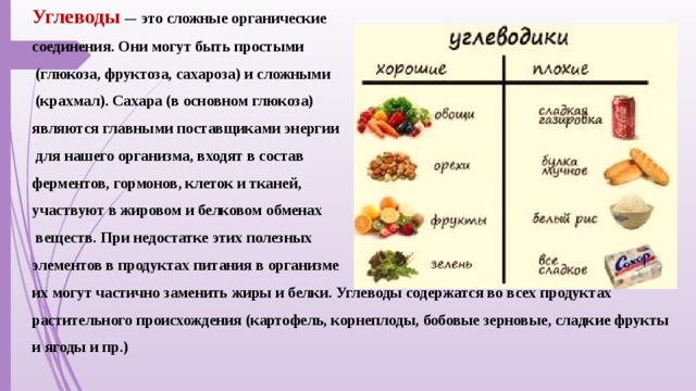 Углеводы  — это сложные органические соединения. Они могут быть простыми  (глюкоза, фруктоза, сахароза) и сложными  (крахмал). Сахара (в основном глюкоза) являются главными поставщиками энергии  для нашего организма, входят в состав ферментов, гормонов, клеток и тканей, участвуют в жировом и белковом обменах  веществ. При недостатке этих полезных элементов в продуктах питания в организме их могут частично заменить жиры и белки. Углеводы содержатся во всех продуктах растительного происхождения (картофель, корнеплоды, бобовые зерновые, сладкие фрукты и ягоды и пр.)