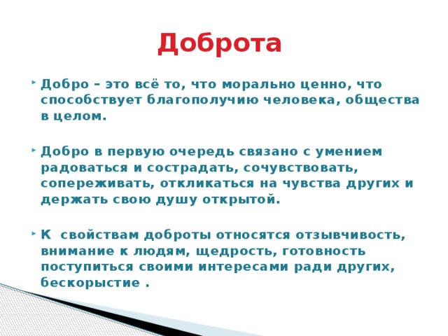 Доброта Добро – это всё то, что морально ценно, что способствует благополучию человека, общества в целом.   Добро в первую очередь связано с умением радоваться и сострадать, сочувствовать, сопереживать, откликаться на чувства других и держать свою душу открытой.