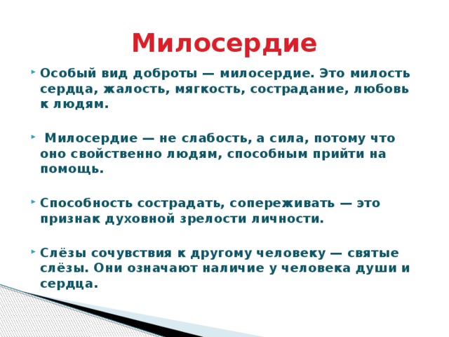 Милосердие Особый вид доброты — милосердие. Это милость сердца, жалость, мягкость, сострадание, любовь к людям.   Милосердие — не слабость, а сила, потому что оно свойственно людям, способным прийти на помощь.  Способность сострадать, сопереживать — это признак духовной зрелости личности.