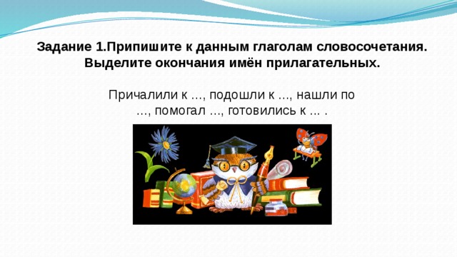 Задание 1.Припишите к данным глаголам словосочетания. Выделите окончания имён прилагательных. Причалили к ..., подошли к ..., нашли по ..., помогал ..., готовились к ... .