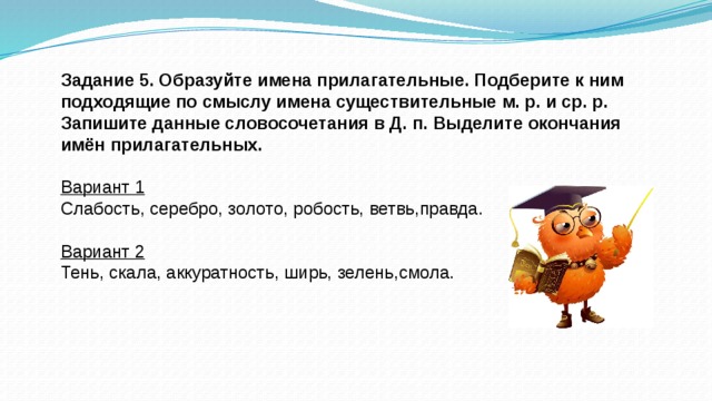 Задание 5. Образуйте имена прилагательные. Подберите к ним подходящие по смыслу имена существительные м. р. и ср. р. Запишите данные словосочетания в Д. п. Выделите окончания имён прилагательных. Вариант 1 Слабость, серебро, золото, робость, ветвь,правда. Вариант 2 Тень, скала, аккуратность, ширь, зелень,смола.