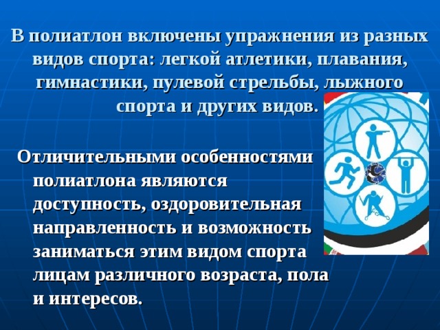 В полиатлон включены упражнения из разных видов спорта: легкой атлетики, плавания, гимнастики, пулевой стрельбы, лыжного спорта и других видов.   Отличительными особенностями полиатлона являются доступность, оздоровительная направленность и возможность заниматься этим видом спорта лицам различного возраста, пола и интересов.