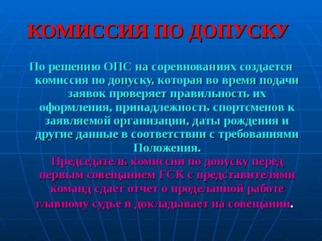 КОМИССИЯ ПО ДОПУСКУ По решению ОПС на соревнованиях создается комиссия по допуску, которая во время подачи заявок проверяет правильность их оформления, принадлежность спортсменов к заявляемой организации, даты рождения и другие данные в соответствии с требованиями Положения.  Председатель комиссии по допуску перед первым совещанием ГСК с представителями команд сдает отчет о проделанной работе главному судье и докладывает на совещании .