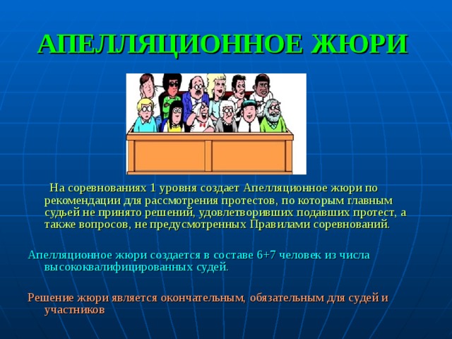 АПЕЛЛЯЦИОННОЕ ЖЮРИ  На соревнованиях 1 уровня создает Апелляционное жюри по рекомендации для рассмотрения протестов, по которым главным судьей не принято решений, удовлетворивших подавших протест, а также вопросов, не предусмотренных Правилами соревнований. Апелляционное жюри создается в составе 6+7 человек из числа высококвалифицированных судей. Решение жюри является окончательным, обязательным для судей и участников