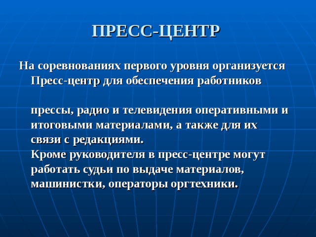 ПРЕСС-ЦЕНТР На соревнованиях первого уровня организуется Пресс-центр для обеспечения работников   прессы, радио и телевидения оперативными и итоговыми материалами, а также для их  связи с редакциями.  Кроме руководителя в пресс-центре могут работать судьи по выдаче материалов, машинистки, операторы оргтехники.