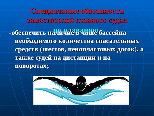 Специальные обязанности заместителей главного судьи  по плаванию  -обеспечить наличие в чаше бассейна необходимого количества спасательных средств (шестов, пенопластовых досок), а также судей на дистанции и на поворотах;