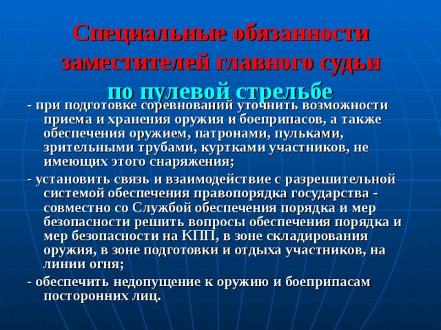 Специальные обязанности заместителей главного судьи   по пулевой стрельбе  - при подготовке соревнований уточнить возможности приема и хранения оружия и боеприпасов, а также обеспечения оружием, патронами, пульками,  зрительными трубами, куртками участников, не имеющих этого снаряжения; - установить связь и взаимодействие с разрешительной системой обеспечения правопорядка государства - совместно со Службой обеспечения порядка и мер безопасности решить вопросы обеспечения порядка и мер безопасности на КПП, в зоне складирования оружия, в зоне подготовки и отдыха участников, на линии огня; - обеспечить недопущение к оружию и боеприпасам посторонних лиц.