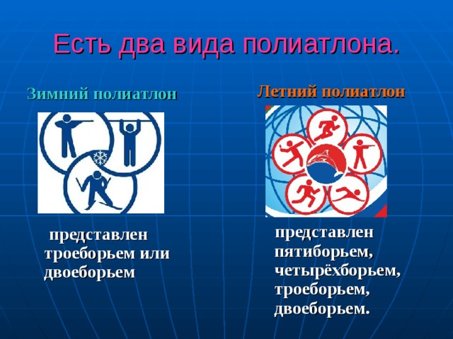 Есть два вида полиатлона. Летний полиатлон        представлен пятиборьем, четырёхборьем, троеборьем, двоеборьем.  Зимний полиатлон        представлен троеборьем или двоеборьем