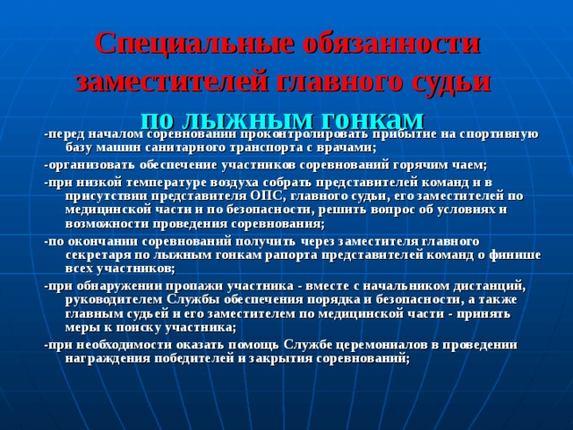 Специальные обязанности заместителей главного судьи   по лыжным гонкам  -перед началом соревновании проконтролировать прибытие на спортивную  базу машин санитарного транспорта с врачами; -организовать обеспечение участников соревнований горячим чаем; -при низкой температуре воздуха собрать представителей команд и в  присутствии представителя ОПС, главного судьи, его заместителей по  медицинской части и по безопасности, решить вопрос об условиях и  возможности проведения соревнования; -по окончании соревнований получить через заместителя главного секретаря по лыжным гонкам рапорта представителей команд о финише всех участников; -при обнаружении пропажи участника - вместе с начальником дистанций,  руководителем Службы обеспечения порядка и безопасности, а также  главным судьей и его заместителем по медицинской части - принять меры к поиску участника; -при необходимости оказать помощь Службе церемониалов в проведении  награждения победителей и закрытия соревнований;