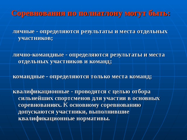 Соревнования по полиатлону могут быть:   личные - определяются результаты и места отдельных участников;   лично-командные - определяются результаты и места отдельных участников и команд;    командные - определяются только места команд;    квалификационные - проводятся с целью отбора сильнейших спортсменов для участия в основных соревнованиях. К основному соревнованию допускаются участники, выполнившие квалификационные нормативы.