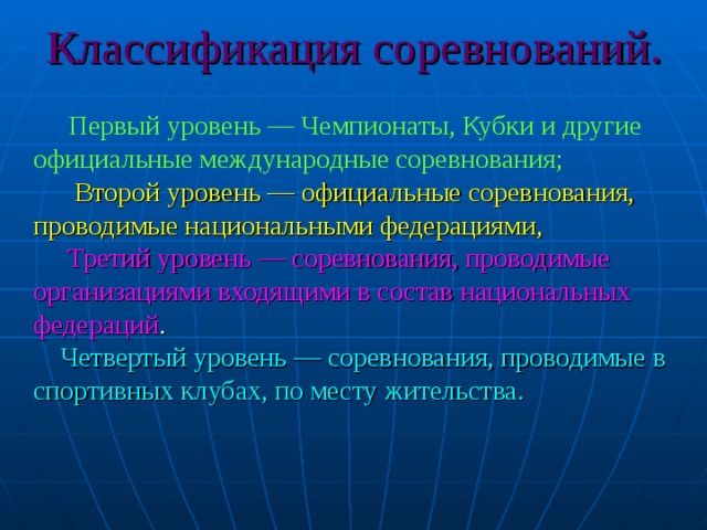 Классификация соревнований.   Первый уровень — Чемпионаты, Кубки и другие официальные международные соревнования;   Второй уровень — официальные соревнования, проводимые национальными федерациями,   Третий уровень — соревнования, проводимые организациями входящими в состав национальных федераций .   Четвертый уровень — соревнования, проводимые в спортивных клубах, по месту жительства.