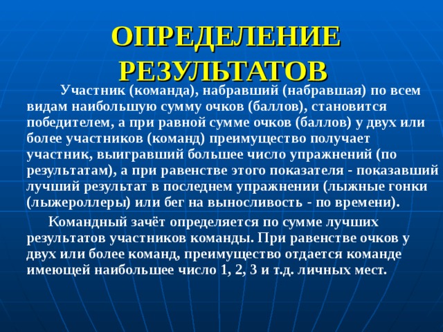 ОПРЕДЕЛЕНИЕ РЕЗУЛЬТАТОВ   Участник (команда), набравший (набравшая) по всем видам наибольшую сумму очков (баллов), становится победителем, а при равной сумме очков (баллов) у двух или более участников (команд) преимущество получает участник, выигравший большее число упражнений (по результатам), а при равенстве этого показателя - показавший лучший результат в последнем упражнении (лыжные гонки (лыжероллеры) или бег на выносливость - по времени).  Командный зачёт определяется по сумме лучших результатов участников команды. При равенстве очков у двух или более команд, преимущество отдается команде имеющей наибольшее число 1, 2, 3 и т.д. личных мест.