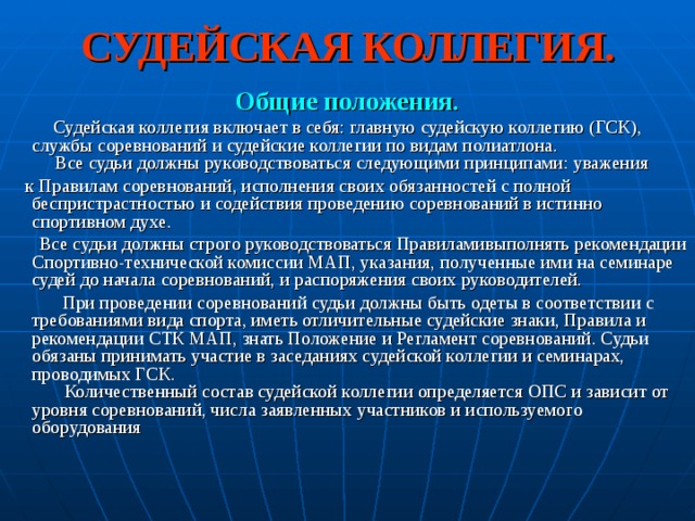 СУДЕЙСКАЯ КОЛЛЕГИЯ. Общие положения.  Судейская коллегия включает в себя: главную судейскую коллегию (ГСК), службы соревнований и судейские коллегии по видам полиатлона.  Все судьи должны руководствоваться следующими принципами: уважения  к Правилам соревнований, исполнения своих обязанностей с полной беспристрастностью и содействия проведению соревнований в истинно спортивном духе.  Все судьи должны строго руководствоваться Правиламивыполнять рекомендации Спортивно-технической комиссии МАП, указания, полученные ими на семинаре судей до начала соревнований, и распоряжения своих руководителей.  При проведении соревнований судьи должны быть одеты в соответствии с требованиями вида спорта, иметь отличительные судейские знаки, Правила и рекомендации СТК МАП, знать Положение и Регламент соревнований. Судьи обязаны принимать участие в заседаниях судейской коллегии и семинарах, проводимых ГСК.  Количественный состав судейской коллегии определяется ОПС и зависит от уровня соревнований, числа заявленных участников и используемого оборудования