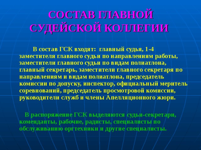 СОСТАВ ГЛАВНОЙ СУДЕЙСКОЙ КОЛЛЕГИИ    В состав ГСК входят: главный судья, 1-4 заместителя главного судьи по направлениям работы, заместители главного судьи по видам полиатлона, главный секретарь, заместители главного секретаря по направлениям и видам полиатлона, председатель комиссии по допуску, инспектор, официальный меритель соревнований, председатель просмотровой комиссии, руководители служб и члены Апелляционного жюри.   В распоряжение ГСК выделяются судьи-секретари, коменданты, рабочие, радисты, специалисты по обслуживанию оргтехники и другие специалисты.