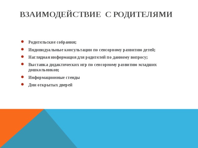 ВЗАИМОДЕЙСТВИЕ С РОДИТЕЛЯМИ Родительские собрания; Индивидуальные консультации по сенсорному развитию детей; Наглядная информация для родителей по данному вопросу; Выставка дидактических игр по сенсорному развитию младших дошкольников; Информационные стенды Дни открытых дверей