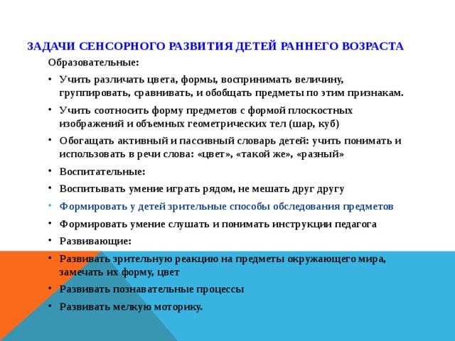 Задачи сенсорного развития детей раннего возраста   Образовательные: Учить различать цвета, формы, воспринимать величину, группировать, сравнивать, и обобщать предметы по этим признакам. Учить соотносить форму предметов с формой плоскостных изображений и объемных геометрических тел (шар, куб) Обогащать активный и пассивный словарь детей: учить понимать и использовать в речи слова: «цвет», «такой же», «разный» Воспитательные: Воспитывать умение играть рядом, не мешать друг другу Формировать у детей зрительные способы обследования предметов Формировать умение слушать и понимать инструкции педагога Развивающие: Развивать зрительную реакцию на предметы окружающего мира, замечать их форму, цвет Развивать познавательные процессы Развивать мелкую моторику.