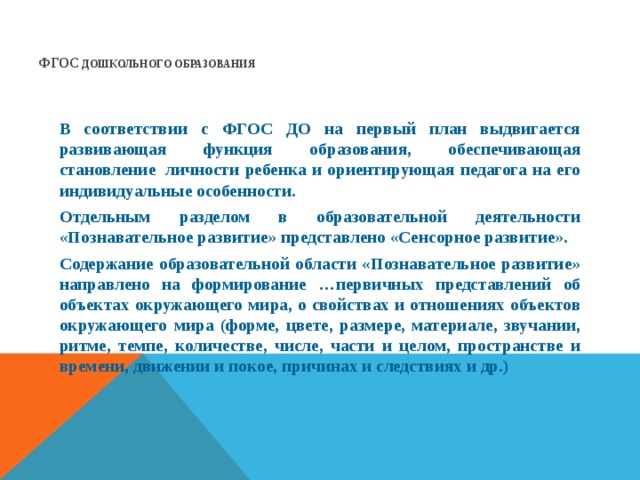 ФГОС  ДОШКОЛЬНОГО ОБРАЗОВАНИЯ      В соответствии с ФГОС ДО на первый план выдвигается развивающая функция образования, обеспечивающая становление  личности ребенка и ориентирующая педагога на его индивидуальные особенности. Отдельным разделом в образовательной деятельности «Познавательное развитие» представлено «Сенсорное развитие». Содержание образовательной области «Познавательное развитие» направлено на формирование …первичных представлений об объектах окружающего мира, о свойствах и отношениях объектов окружающего мира (форме, цвете, размере, материале, звучании, ритме, темпе, количестве, числе, части и целом, пространстве и времени, движении и покое, причинах и следствиях и др.)