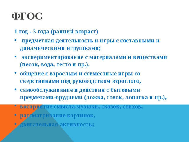 ФГОС 1 год - 3 года (ранний возраст)  предметная деятельность и игры с составными и динамическими игрушками;  экспериментирование с материалами и веществами (песок, вода, тесто и пр.), общение с взрослым и совместные игры со сверстниками под руководством взрослого, самообслуживание и действия с бытовыми предметами-орудиями (ложка, совок, лопатка и пр.), восприятие смысла музыки, сказок, стихов, рассматривание картинок, двигательная активность;