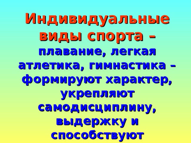 Индивидуальные виды спорта –  плавание, легкая атлетика, гимнастика – формируют характер, укрепляют самодисциплину, выдержку и способствуют гармоническому развитию всей мускулатуры тела, укрепляют здоровье ,закаляют волю, способствуют совершенствованию человеческой личности.