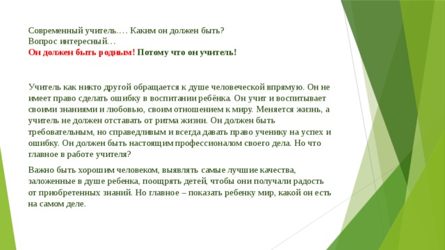 Современный учитель.… Каким он должен быть?  Вопрос интересный…   Он должен быть родным!  Потому что он учитель!   Учитель как никто другой обращается к душе человеческой впрямую. Он не имеет право сделать ошибку в воспитании ребёнка. Он учит и воспитывает своими знаниями и любовью, своим отношением к миру. Меняется жизнь, а учитель не должен отставать от ритма жизни. Он должен быть требовательным, но справедливым и всегда давать право ученику на успех и ошибку. Он должен быть настоящим профессионалом своего дела. Но что главное в работе учителя? Важно быть хорошим человеком, выявлять самые лучшие качества, заложенные в душе ребенка, поощрять детей, чтобы они получали радость от приобретенных знаний. Но главное – показать ребенку мир, какой он есть на самом деле.