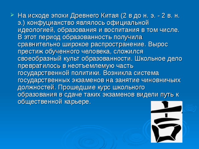 На исходе эпохи Древнего Китая (2 в до н. э. - 2 в. н. э.) конфуцианство являлось официальной идеологией, образования и воспитания в том числе. В этот период образованность получила сравнительно широкое распространение. Вырос престиж обученного человека, сложился своеобразный культ образованности. Школьное дело превратилось в неотъемлемую часть государственной политики. Возникла система государственных экзаменов на занятие чиновничьих должностей. Прошедшие курс школьного образования в сдаче таких экзаменов видели путь к общественной карьере.