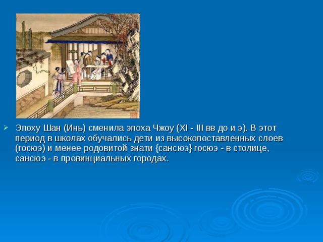 Эпоху Шан (Инь) сменила эпоха Чжоу (XI - III вв до и э). В этот период в школах обучались дети из высокопоставленных слоев (госюэ) и менее родовитой знати {сансюэ} госюэ - в столице, сансюэ - в провинциальных городах.