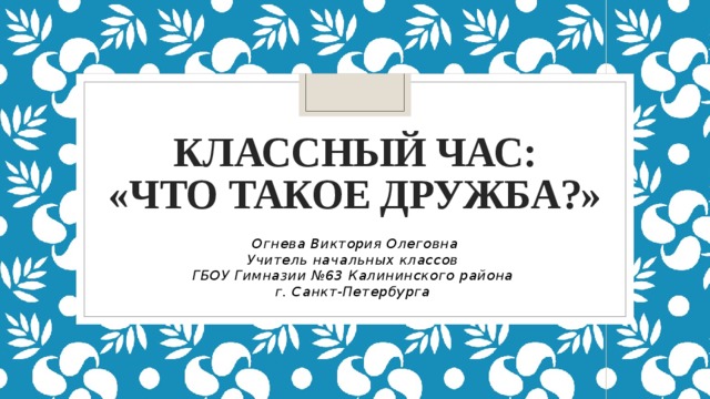 Классный час:  «Что такое дружба?» Огнева Виктория Олеговна Учитель начальных классов ГБОУ Гимназии №63 Калининского района г. Санкт-Петербурга