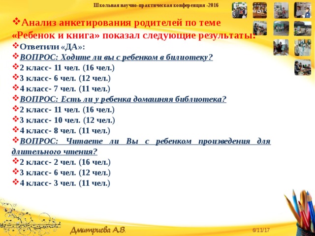 Школьная научно-практическая конференция -2016 Анализ анкетирования родителей по теме «Ребенок и книга» показал следующие результаты: Ответили «ДА»: ВОПРОС: Ходите ли вы с ребенком в билиотеку? 2 класс- 11 чел. (16 чел.) 3 класс- 6 чел. (12 чел.) 4 класс- 7 чел. (11 чел.) ВОПРОС: Есть ли у ребенка домашняя библиотека? 2 класс- 11 чел. (16 чел.) 3 класс- 10 чел. (12 чел.) 4 класс- 8 чел. (11 чел.) ВОПРОС: Читаете ли Вы с ребенком произведения для длительного чтения? 2 класс- 2 чел. (16 чел.) 3 класс- 6 чел. (12 чел.) 4 класс- 3 чел. (11 чел.)  «Творческую личность может воспитать только творческая личность» - для педагога эта истина является и девизом, и руководством к действию. 6/11/17