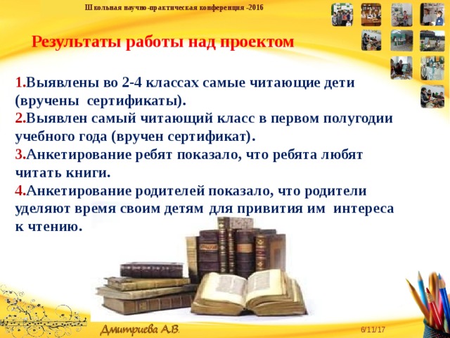 Школьная научно-практическая конференция -2016 Результаты работы над проектом 1. Выявлены во 2-4 классах самые читающие дети (вручены сертификаты). 2. Выявлен самый читающий класс в первом полугодии учебного года (вручен сертификат). 3. Анкетирование ребят показало, что ребята любят читать книги. 4. Анкетирование родителей показало, что родители уделяют время своим детям  для привития им интереса к чтению. «Творческую личность может воспитать только творческая личность» - для педагога эта истина является и девизом, и руководством к действию. Желаем всем творческих успехов! 6/11/17