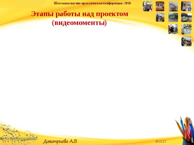 Школьная научно-практическая конференция -2016  Этапы работы над проектом (видеомоменты) «Творческую личность может воспитать только творческая личность» - для педагога эта истина является и девизом, и руководством к действию. 6/11/17