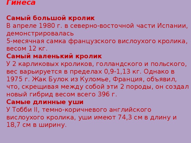 Кролики в книгах рекордов Гинеса   Самый большой кролик  В апреле 1980 г. в северно-восточной части Испании, демонстрировалась 5-месячная самка французского вислоухого кролика, весом 12 кг.  Самый маленький кролик  У 2 карликовых кроликов, голландского и польского, вес варьируется в пределах 0,9-1,13 кг. Однако в 1975 г. Жак Булок из Куломье, Франция, объявил, что, скрещивая между собой эти 2 породы, он создал новый гибрид весом всего 396 г.  Самые длинные уши  У Тобби II, темно-коричневого английского вислоухого кролика, уши имеют 74,3 см в длину и 18,7 см в ширину.