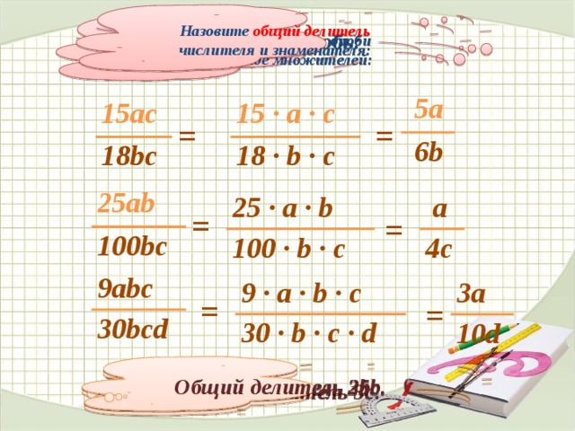 Назовите общий делитель числителя и знаменателя: Сократите дробь: Числитель и знаменатель дроби представим в виде множителей:  5a  6b 15 ∙ a ∙ c 15ac 18 ∙ b ∙ c 18bc = = 25ab 100bc 25 ∙ a ∙ b  a 100 ∙ b ∙ c 4c = = 9abc 30bcd 3a 9 ∙ a ∙ b ∙ c 10d 30 ∙ b ∙ c ∙ d = = Общий делитель 25b. Общий делитель 3bc. Общий делитель 3с.