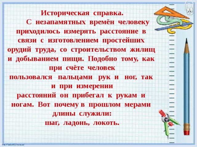 Историческая справка.  С незапамятных времён человеку приходилось измерять расстояние в связи с изготовлением простейших орудий труда, со строительством жилищ и добыванием пищи. Подобно тому, как при счёте человек пользовался пальцами рук и ног, так и при измерении расстояний он прибегал к рукам и ногам. Вот почему в прошлом мерами длины служили: шаг, ладонь, локоть.