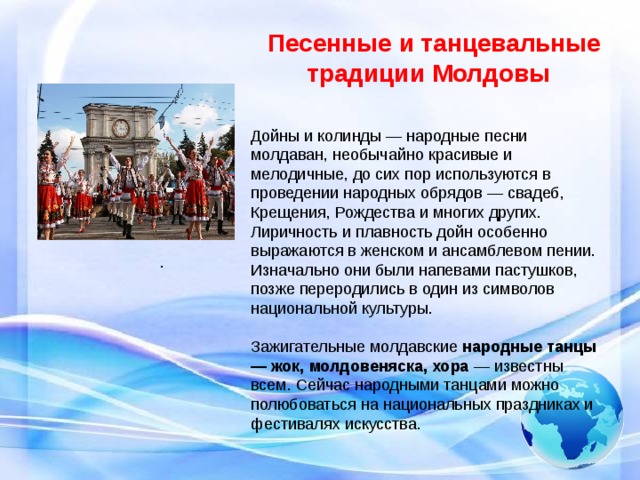 .    Песенные и танцевальные традиции Молдовы Дойны и колинды — народные песни молдаван, необычайно красивые и мелодичные, до сих пор используются в проведении народных обрядов — свадеб, Крещения, Рождества и многих других. Лиричность и плавность дойн особенно выражаются в женском и ансамблевом пении. Изначально они были напевами пастушков, позже переродились в один из символов национальной культуры. Зажигательные молдавские  народные танцы — жок, молдовеняска, хора  — известны всем. Сейчас народными танцами можно полюбоваться на национальных праздниках и фестивалях искусства.