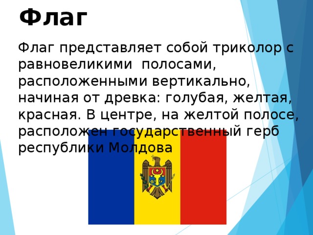 Флаг Флаг представляет собой триколор с равновеликими полосами, расположенными вертикально, начиная от древка: голубая, желтая, красная. В центре, на желтой полосе, расположен государственный герб республики Молдова