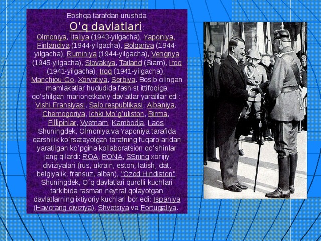Boshqa tarafdan urushda  Oʻq davlatlari : Olmoniya , Italiya (1943-yilgacha), Yaponiya , Finlandiya (1944-yilgacha), Bolgariya (1944-yilgacha), Ruminiya (1944-yilgacha), Vengriya (1945-yilgacha), Slovakiya , Tailand (Siam), Iroq (1941-yilgacha), Iroq (1941-yilgacha), Manchjou-Go , Xorvatiya , Serbiya . Bosib olingan mamlakatlar hududida fashist ittifoqiga qoʻshilgan marionetkaviy davlatlar yaratilar edi: Vishi Fransiyasi , Salo respublikasi , Albaniya , Chernogoriya , Ichki Moʻgʻuliston , Birma , Fillipinlar , Vyetnam , Kambodja , Laos . Shuningdek, Olmoniya va Yaponiya tarafida qarshilik koʻrsatayotgan tarafning fuqarolaridan yaratilgan koʻpgina kollaboratsion qoʻshinlar jang qilardi: ROA , RONA , SSning xorijiy diviziyalari (rus, ukrain, eston, latish, dat, belgiyalik, fransuz, alban), 