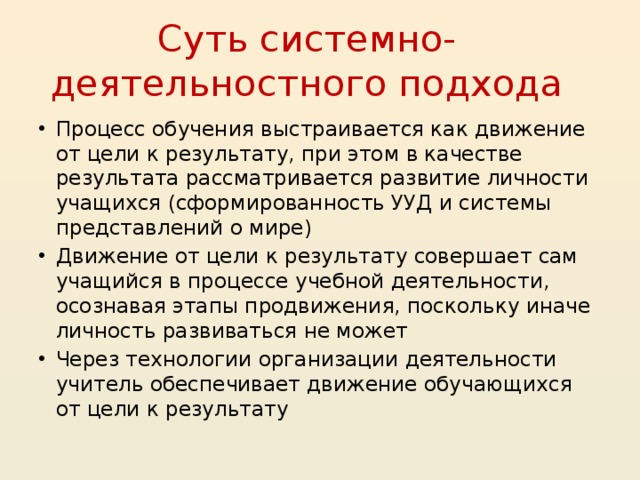 Суть системно-деятельностного подхода Процесс обучения выстраивается как движение от цели к результату, при этом в качестве результата рассматривается развитие личности учащихся (сформированность УУД и системы представлений о мире) Движение от цели к результату совершает сам учащийся в процессе учебной деятельности, осознавая этапы продвижения, поскольку иначе личность развиваться не может Через технологии организации деятельности учитель обеспечивает движение обучающихся от цели к результату