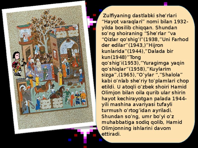 Zulfiyaning dastlabki she’rlari “Hayot varaqlari” nomi bilan 1932-yilda bosilib chiqqan. Shundan so’ng shoiraning “She’rlar “va “Qizlar qo’shig’I”(1938,”Uni Farhod der edilar”(1943,)”Hijron kunlarida”(1944),”Dalada bir kun(1948)”Tong qo’shig’i(1953),”Yuragimga yaqin qo’shiqlar”(1958),”Kuylarim sizga”,(1965),”O’ylar “,”Shalola” kabi o’nlab she’riy to’plamlari chop etildi. U atoqli o’zbek shoiri Hamid Olimjon bilan oila qurib ular shirin hayot kechirayotgan palada 1944-yili mashina avariyasi tufayli turmush o’rtog’idan ayriladi. Shundan so’ng, umr bo’yi o’z muhabbatiga sodiq qolib, Hamid Olimjonning ishlarini davom ettiradi.