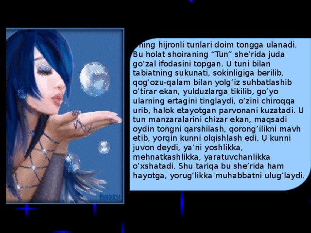 Uning hijronli tunlari doim tongga ulanadi. Bu holat shoiraning “Tun” she’rida juda go’zal ifodasini topgan. U tuni bilan tabiatning sukunati, sokinligiga berilib, qog’ozu-qalam bilan yolg’iz suhbatlashib o’tirar ekan, yulduzlarga tikilib, go’yo ularning ertagini tinglaydi, o’zini chiroqqa urib, halok etayotgan parvonani kuzatadi. U tun manzaralarini chizar ekan, maqsadi oydin tongni qarshilash, qorong’ilikni mavh etib, yorqin kunni olqishlash edi. U kunni juvon deydi, ya’ni yoshlikka, mehnatkashlikka, yaratuvchanlikka o’xshatadi. Shu tariqa bu she’rida ham hayotga, yorug’likka muhabbatni ulug’laydi.  