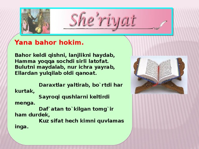 Yana bahor hokim.   Bahor keldi qishni, lanjlikni haydab, Hamma yoqqa sochdi sirli latofat. Bulutni maydalab, nur ichra yayrab, Ellardan yulqilab oldi qanoat.    Daraxtlar yaltirab, bo`rtdi har kurtak,  Sayroqi qushlarni keltirdi menga.  Daf`atan to`kilgan tomg`ir ham durdek,  Kuz sifat hech kimni quvlamas inga.